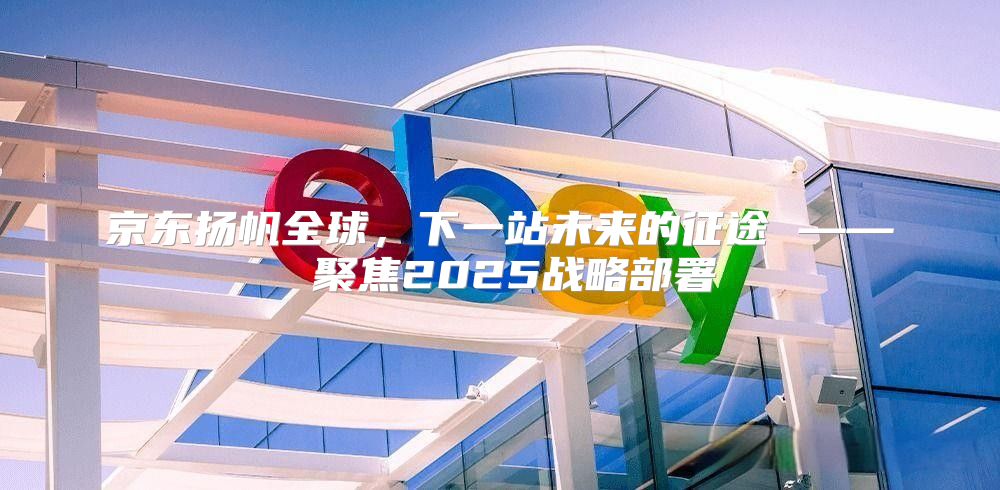 京东扬帆全球，下一站未来的征途 —— 聚焦2025战略部署