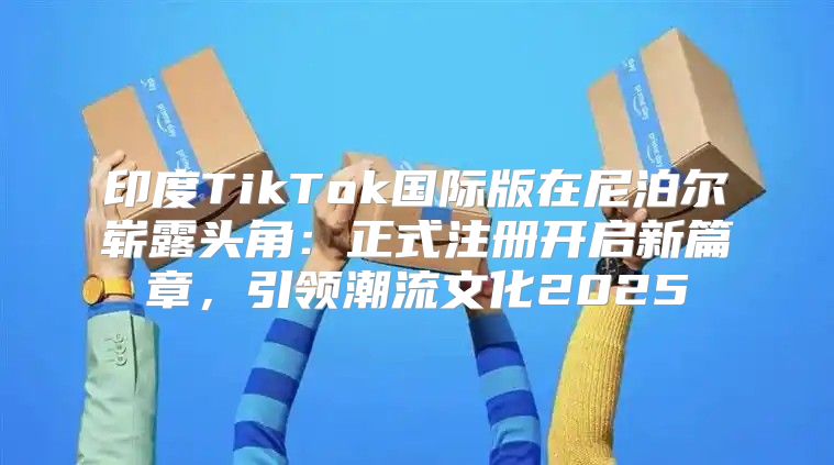 印度TikTok国际版在尼泊尔崭露头角：正式注册开启新篇章，引领潮流文化2025