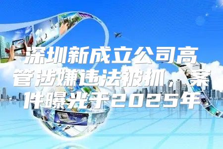 深圳新成立公司高管涉嫌违法被抓，案件曝光于2025年