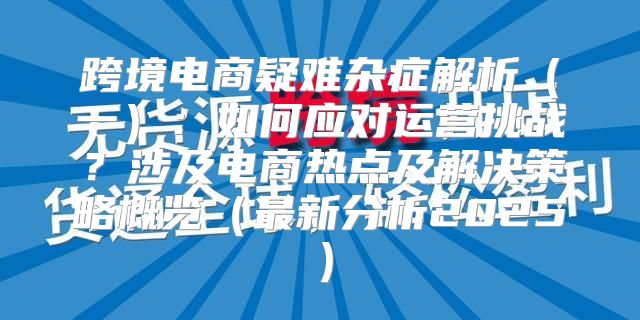 跨境电商疑难杂症解析一：如何应对运营挑战？涉及电商热点及解决策略概览最新分析2025