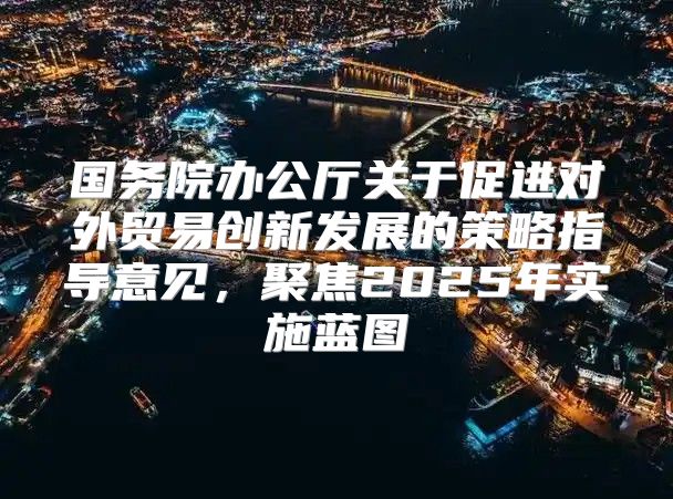 国务院办公厅关于促进对外贸易创新发展的策略指导意见，聚焦2025年实施蓝图