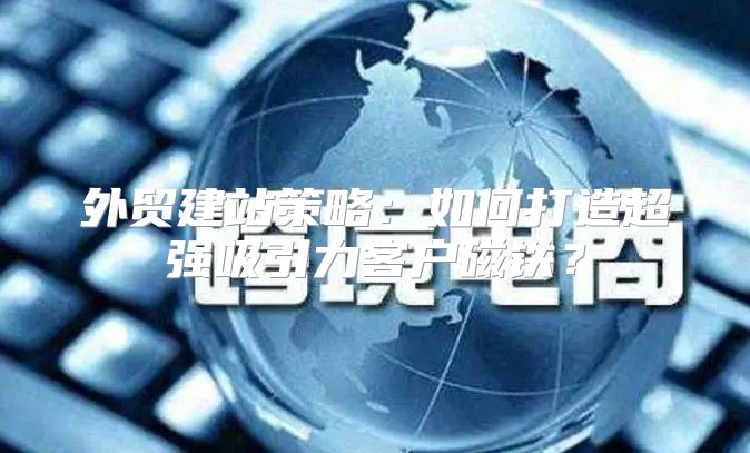 外贸建站策略：如何打造超强吸引力客户磁铁？