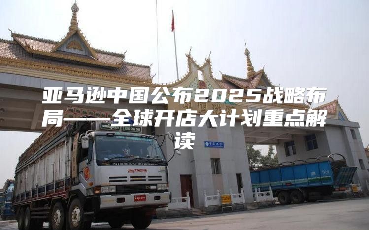 亚马逊中国公布2025战略布局——全球开店大计划重点解读