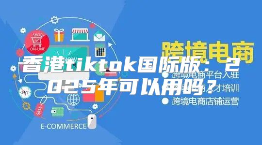 香港tiktok国际版：2025年可以用吗？