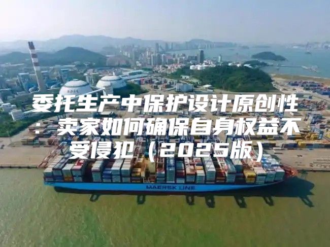 委托生产中保护设计原创性：卖家如何确保自身权益不受侵犯2025版