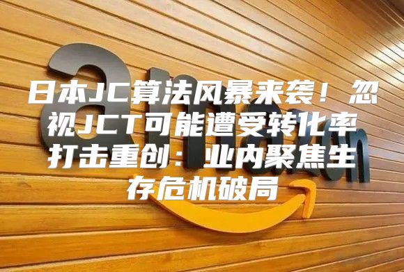 日本JC算法风暴来袭！忽视JCT可能遭受转化率打击重创：业内聚焦生存危机破局