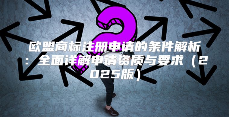 欧盟商标注册申请的条件解析：全面详解申请资质与要求2025版