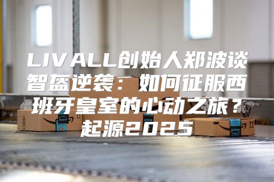 LIVALL创始人郑波谈智盔逆袭：如何征服西班牙皇室的心动之旅？起源2025