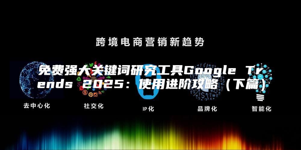 免费强大关键词研究工具Google Trends 2025使用进阶攻略下篇
