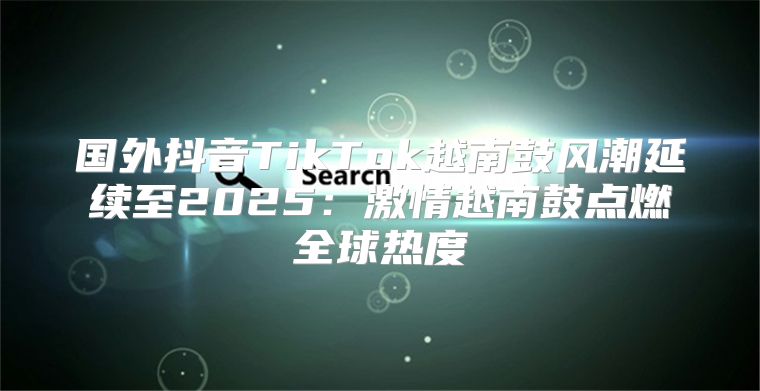 国外抖音TikTok越南鼓风潮延续至2025激情越南鼓点燃全球热度