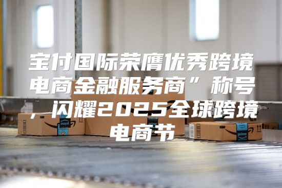 宝付国际荣膺优秀跨境电商金融服务商”称号，闪耀2025全球跨境电商节
