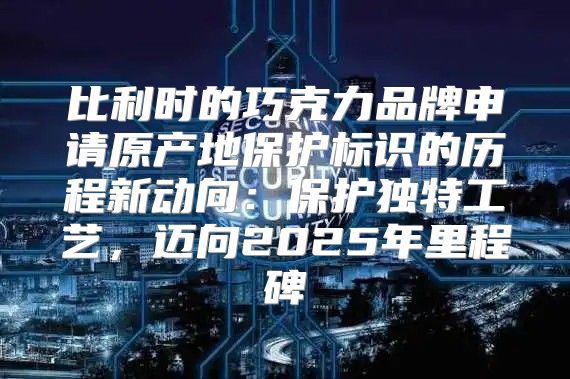 比利时的巧克力品牌申请原产地保护标识的历程新动向：保护独特工艺，迈向2025年里程碑