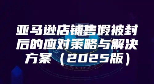亚马逊店铺售假被封后的应对策略与解决方案2025版