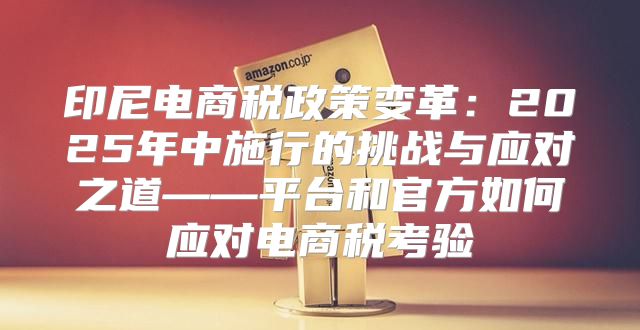 印尼电商税政策变革：2025年中施行的挑战与应对之道——平台和官方如何应对电商税考验