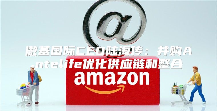 傲基国际CEO陆海传：并购Antelife优化供应链和整合