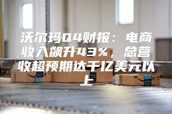 沃尔玛Q4财报：电商收入飙升43%，总营收超预期达千亿美元以上