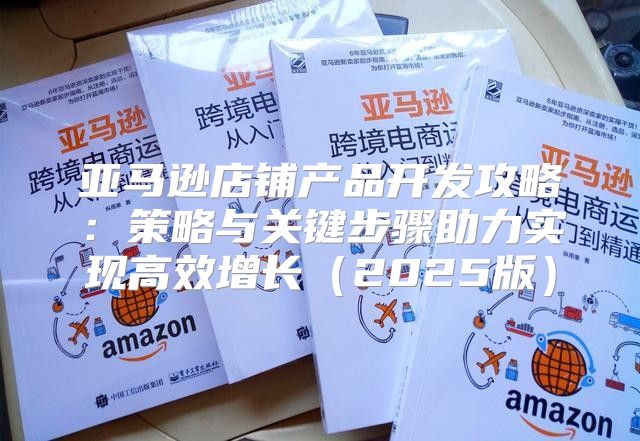 亚马逊店铺产品开发攻略：策略与关键步骤助力实现高效增长2025版