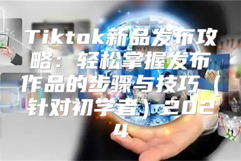 Tiktok新品发布攻略：轻松掌握发布作品的步骤与技巧针对初学者2025