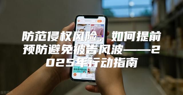 防范侵权风险，如何提前预防避免被告风波——2025年行动指南