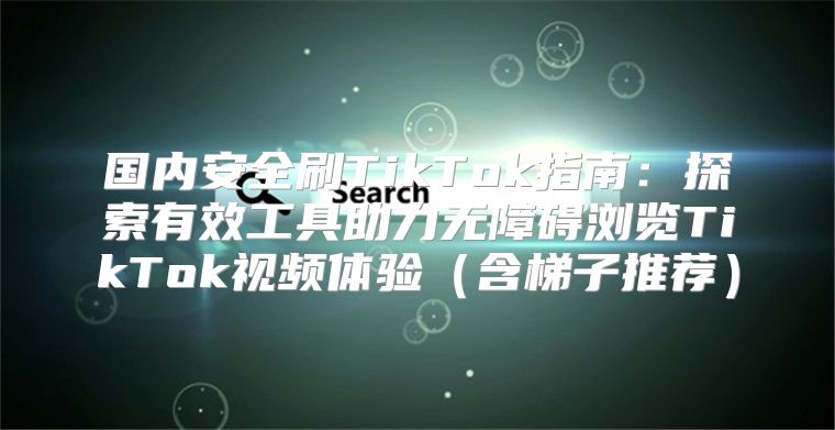 国内安全刷TikTok指南：探索有效工具助力无障碍浏览TikTok视频体验含梯子推荐