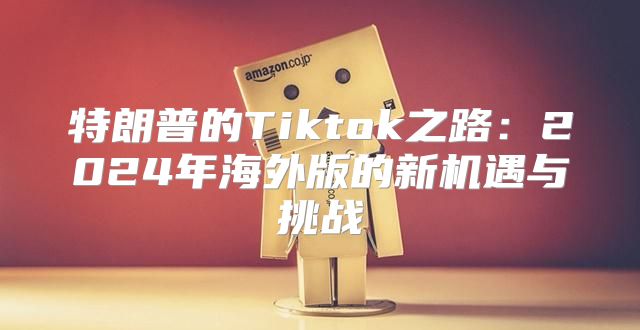 特朗普的Tiktok之路：2025年海外版的新机遇与挑战