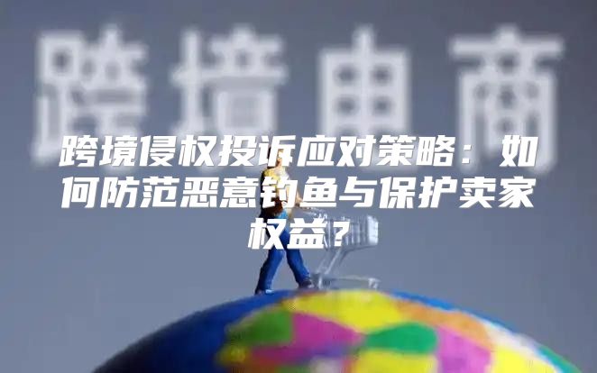 跨境侵权投诉应对策略：如何防范恶意钓鱼与保护卖家权益？