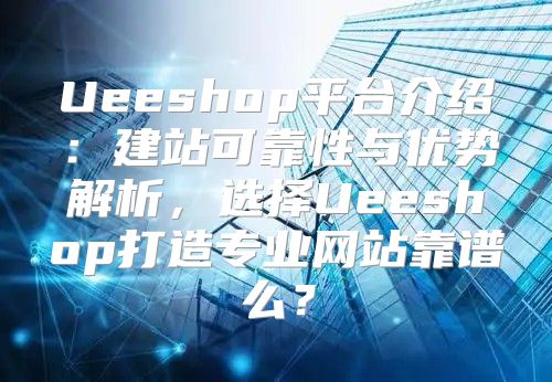 Ueeshop平台介绍：建站可靠性与优势解析，选择Ueeshop打造专业网站靠谱么？
