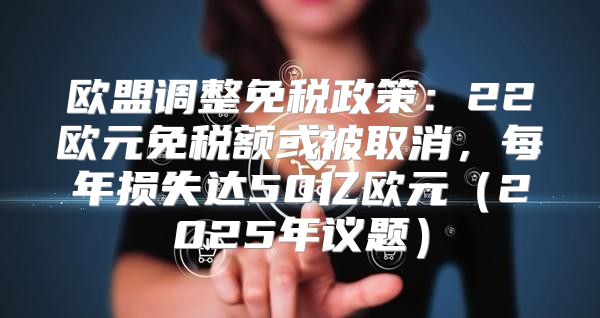 欧盟调整免税政策：22欧元免税额或被取消，每年损失达50亿欧元2025年议题