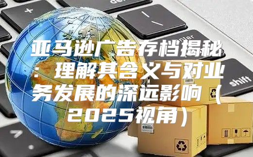 亚马逊广告存档揭秘：理解其含义与对业务发展的深远影响2025视角
