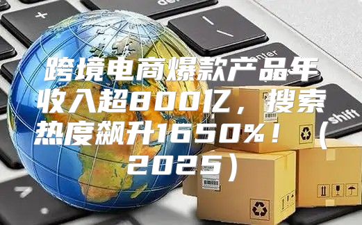 跨境电商爆款产品年收入超800亿，搜索热度飙升1650%！2025