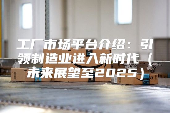 工厂市场平台介绍：引领制造业进入新时代未来展望至2025