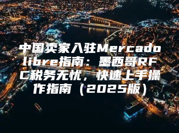 中国卖家入驻Mercadolibre指南：墨西哥RFC税务无忧，快速上手操作指南2025版