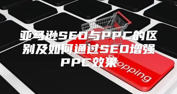 亚马逊SEO与PPC的区别及如何通过SEO增强PPC效果