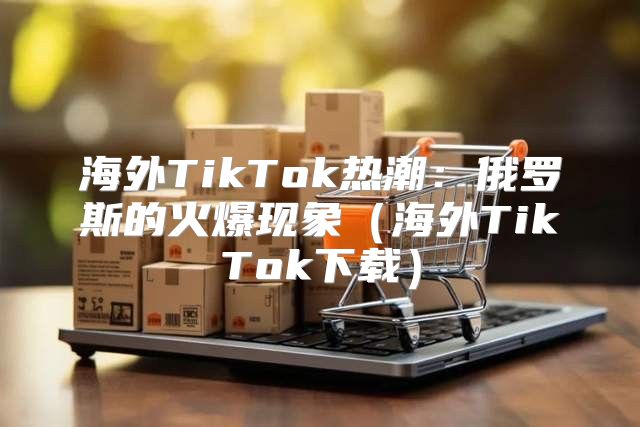 海外TikTok热潮：俄罗斯的火爆现象海外TikTok下载