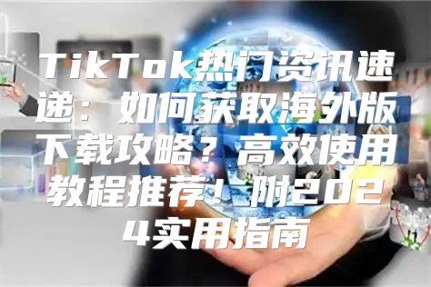 TikTok热门资讯速递：如何获取海外版下载攻略？高效使用教程推荐！附2025实用指南