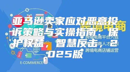 亚马逊卖家应对恶意投诉策略与实操指南：保护权益，智慧反击，2025版