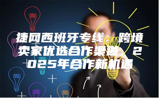 捷网西班牙专线：跨境卖家优选合作渠道，2025年合作新机遇