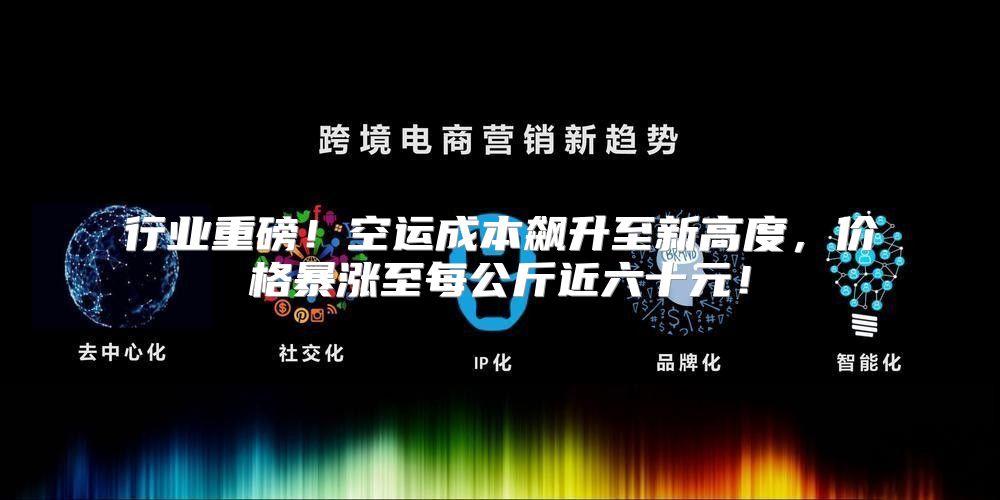 行业重磅！空运成本飙升至新高度，价格暴涨至每公斤近六十元！