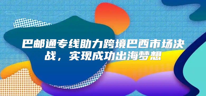 巴邮通专线助力跨境巴西市场决战，实现成功出海梦想