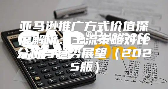 亚马逊推广方式价值深度解析：主流策略对比分析与趋势展望2025版