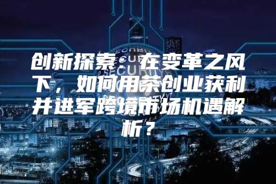创新探索：在变革之风下，如何用茶创业获利并进军跨境市场机遇解析？