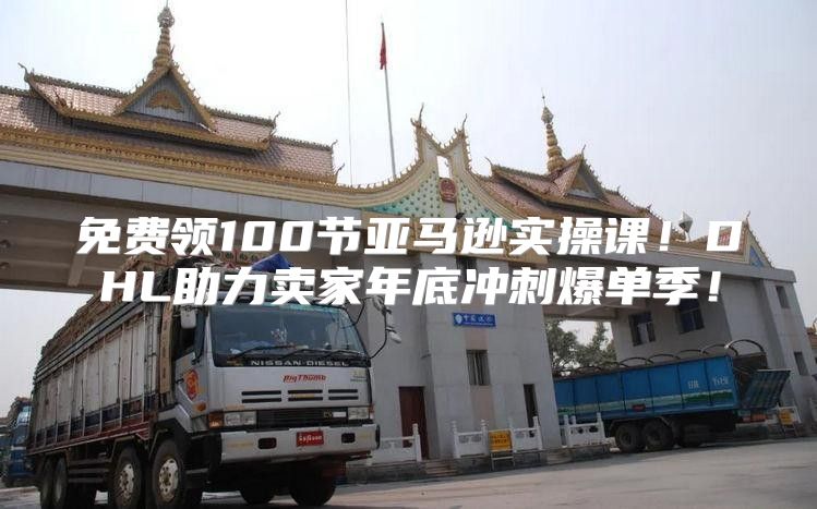 免费领100节亚马逊实操课！DHL助力卖家年底冲刺爆单季！