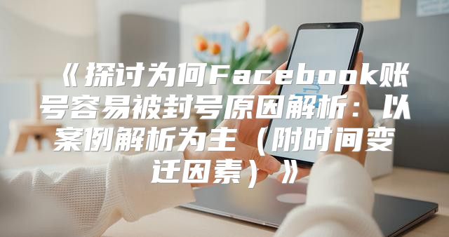 探讨为何Facebook账号容易被封号原因解析：以案例解析为主附时间变迁因素