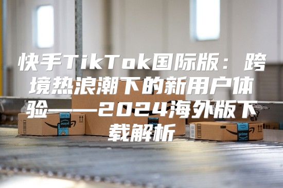 快手TikTok国际版：跨境热浪潮下的新用户体验——2025海外版下载解析