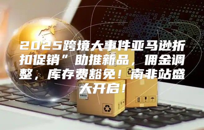 2025跨境大事件亚马逊折扣促销”助推新品，佣金调整，库存费豁免！南非站盛大开启！