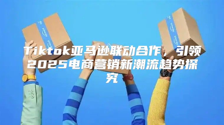 Tiktok亚马逊联动合作，引领2025电商营销新潮流趋势探究