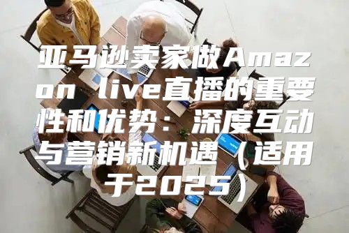 亚马逊卖家做Amazon live直播的重要性和优势：深度互动与营销新机遇适用于2025