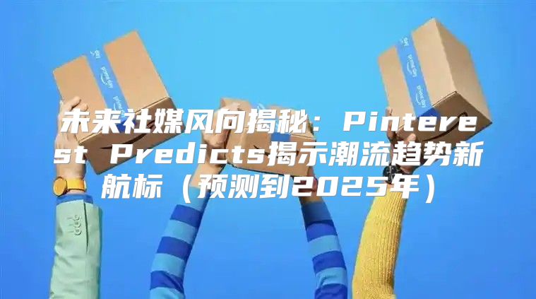 未来社媒风向揭秘：Pinterest Predicts揭示潮流趋势新航标预测到2025年