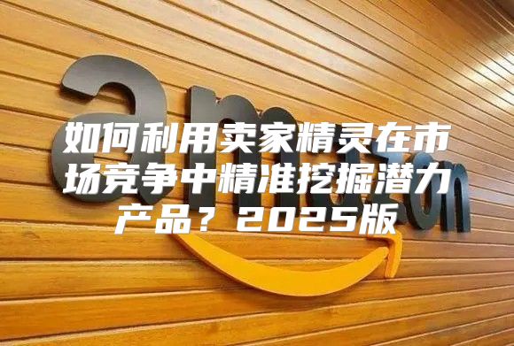 如何利用卖家精灵在市场竞争中精准挖掘潜力产品？2025版