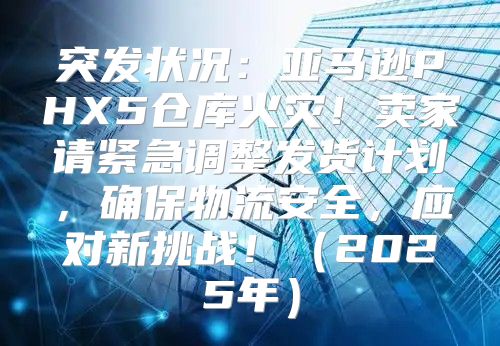 突发状况：亚马逊PHX5仓库火灾！卖家请紧急调整发货计划，确保物流安全，应对新挑战！2025年